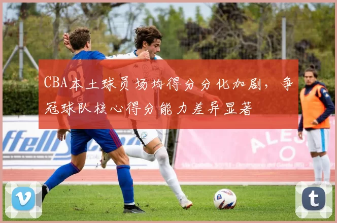 CBA本土球员场均得分分化加剧，争冠球队核心得分能力差异显著