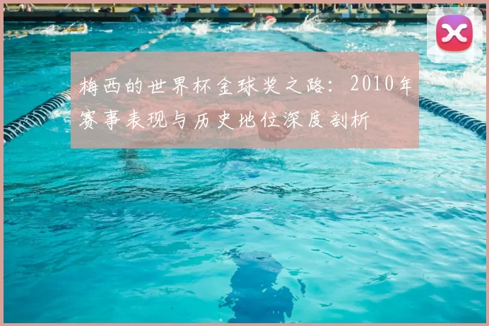 梅西的世界杯金球奖之路:2010年赛事表现与历史地位深度剖析