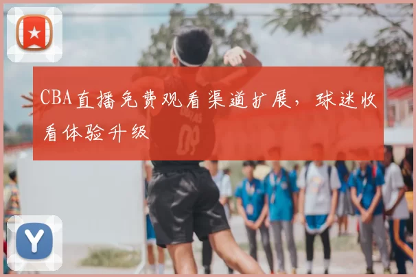 CBA直播免费观看渠道扩展，球迷收看体验升级