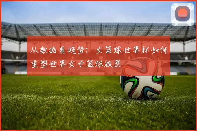 从数据看趋势:女篮球世界杯如何重塑世界女子篮球版图