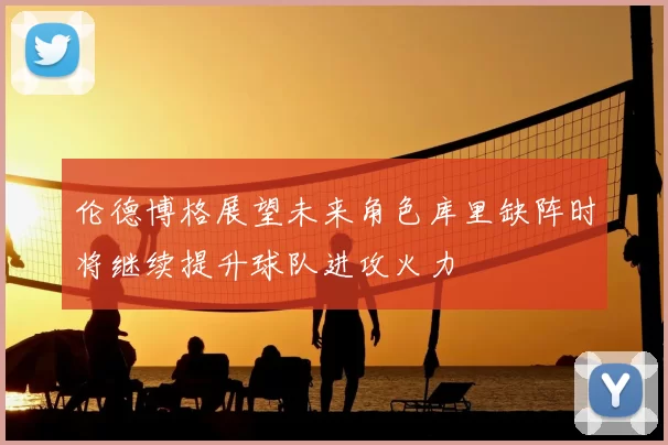 伦德博格展望未来角色库里缺阵时将继续提升球队进攻火力