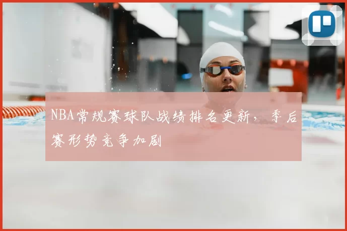 NBA常规赛球队战绩排名更新,季后赛形势竞争加剧