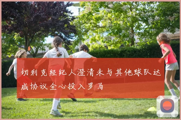 切利克经纪人澄清未与其他球队达成协议全心投入罗马