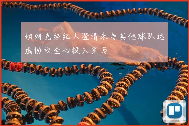 切利克经纪人澄清未与其他球队达成协议全心投入罗马