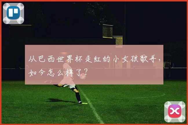 从巴西世界杯走红的小女孩歌手,如今怎么样了?