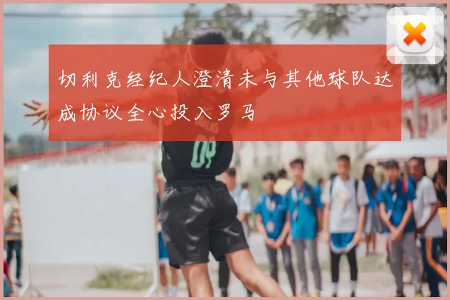 切利克经纪人澄清未与其他球队达成协议全心投入罗马