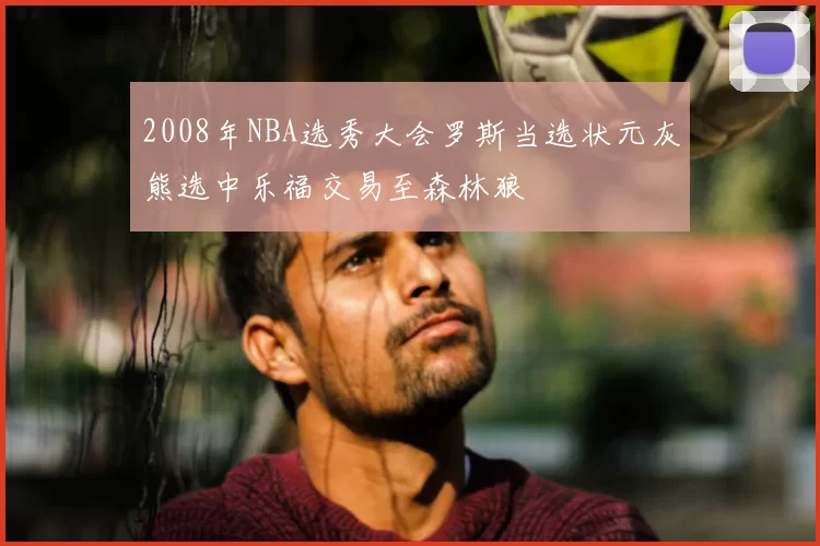 2008年NBA选秀大会罗斯当选状元灰熊选中乐福交易至森林狼