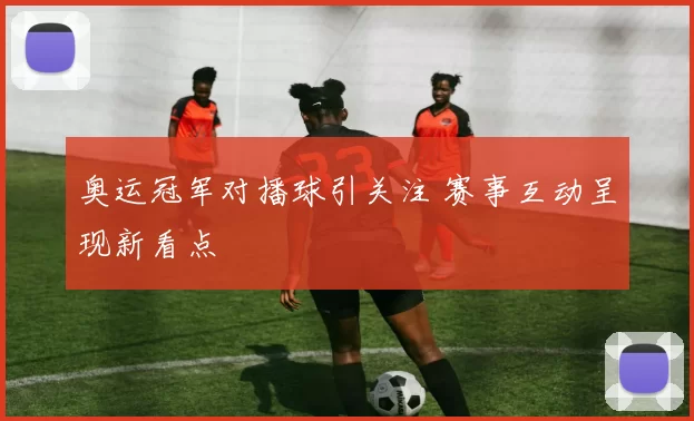 奥运冠军对播球引关注 赛事互动呈现新看点