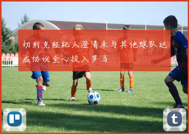 切利克经纪人澄清未与其他球队达成协议全心投入罗马