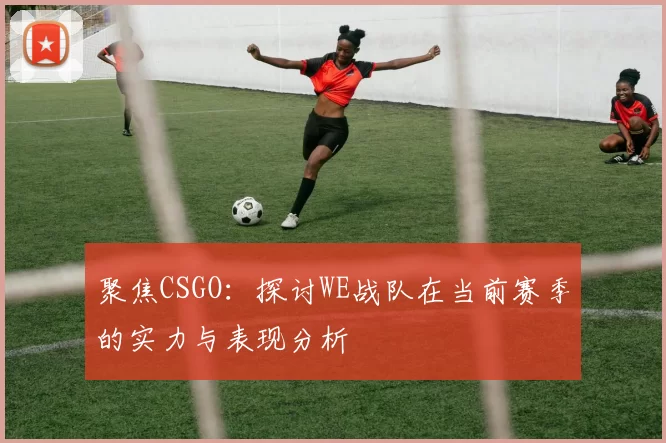 聚焦CSGO:探讨WE战队在当前赛季的实力与表现分析