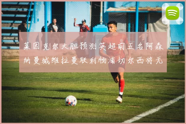 莱因克尔大胆预测英超前五名阿森纳曼城维拉曼联利物浦切尔西将无缘欧战