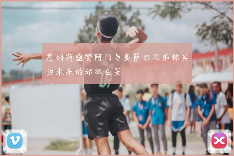 詹姆斯盛赞阿门与奥萨尔兄弟称其为未来的超级巨星