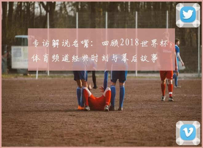 专访解说名嘴：回顾2018世界杯，体育频道经典时刻与幕后故事