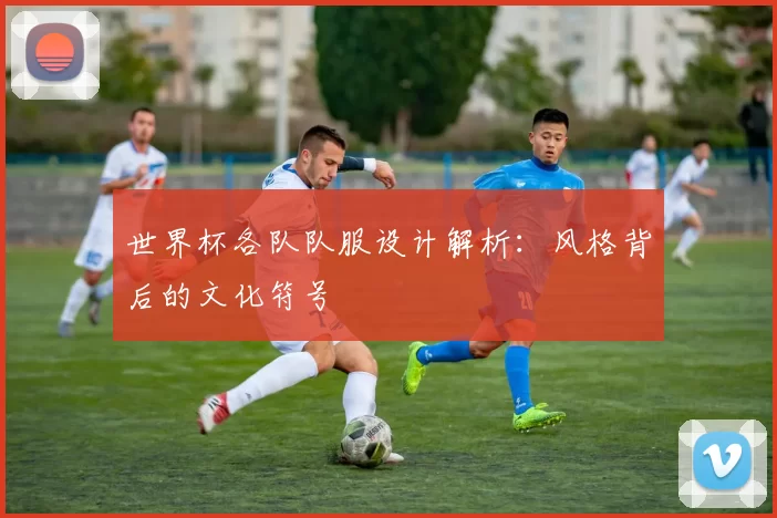 世界杯各队队服设计解析:风格背后的文化符号