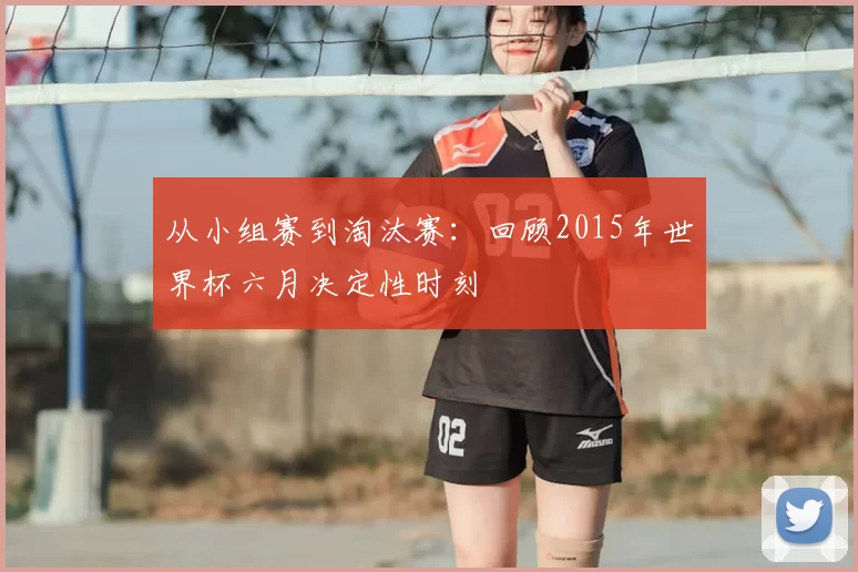 从小组赛到淘汰赛:回顾2015年世界杯六月决定性时刻