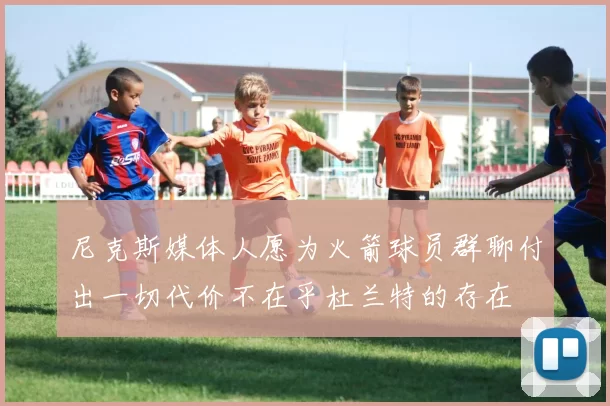 尼克斯媒体人愿为火箭球员群聊付出一切代价不在乎杜兰特的存在