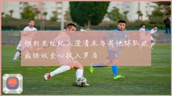 切利克经纪人澄清未与其他球队达成协议全心投入罗马