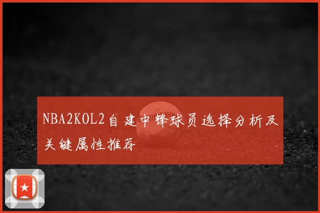 NBA2KOL2自建中锋球员选择分析及关键属性推荐