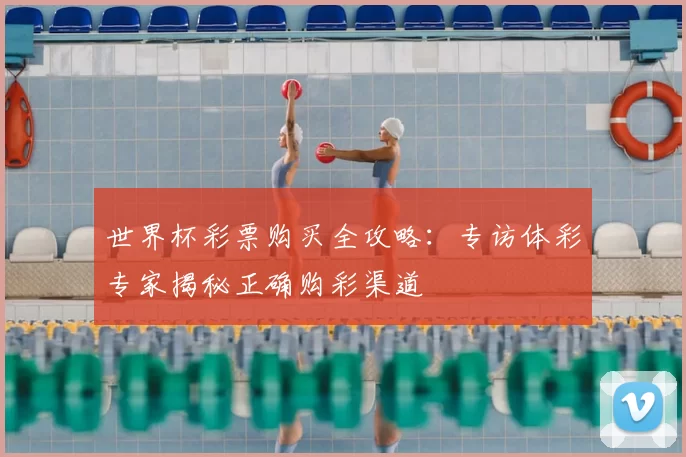 世界杯彩票购买全攻略:专访体彩专家揭秘正确购彩渠道