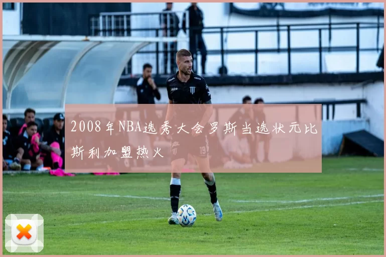 2008年NBA选秀大会罗斯当选状元比斯利加盟热火
