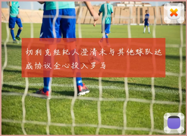 切利克经纪人澄清未与其他球队达成协议全心投入罗马