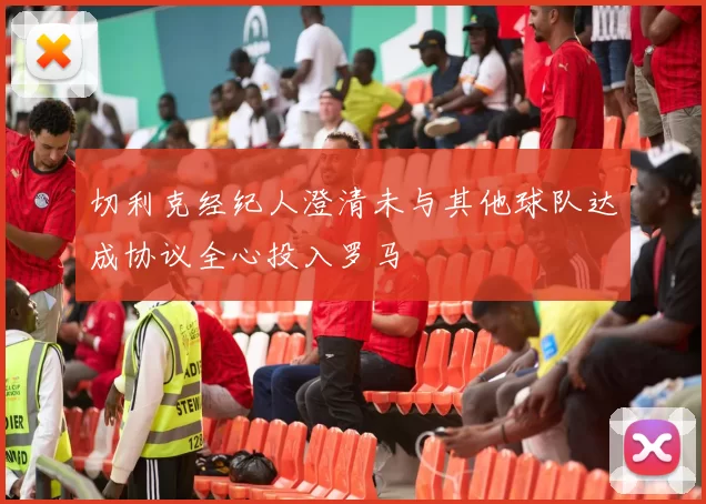 切利克经纪人澄清未与其他球队达成协议全心投入罗马