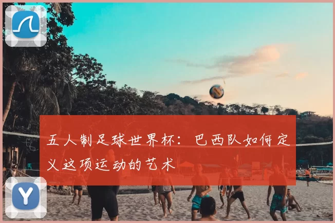 五人制足球世界杯:巴西队如何定义这项运动的艺术