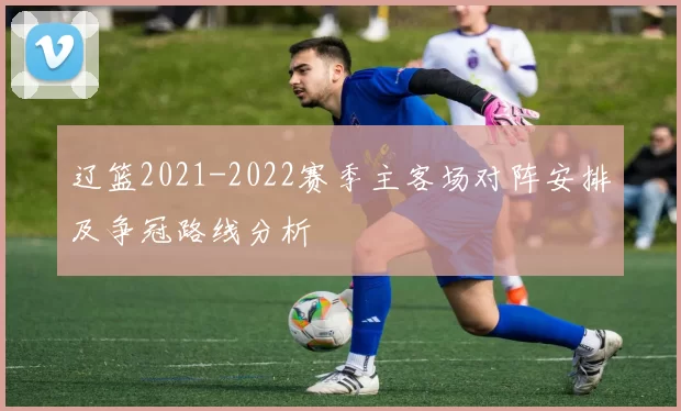 辽篮2021-2022赛季主客场对阵安排及争冠路线分析