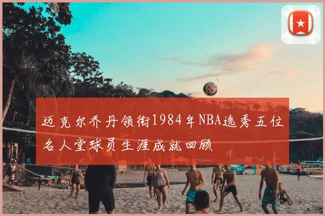 迈克尔乔丹领衔1984年NBA选秀五位名人堂球员生涯成就回顾