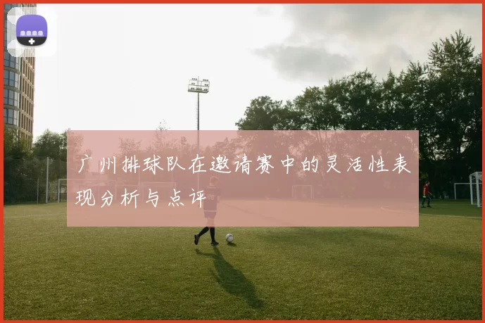 广州排球队在邀请赛中的灵活性表现分析与点评
