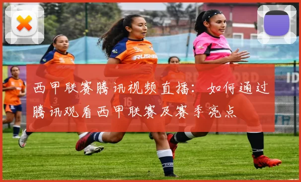 西甲联赛腾讯视频直播：如何通过腾讯观看西甲联赛及赛季亮点