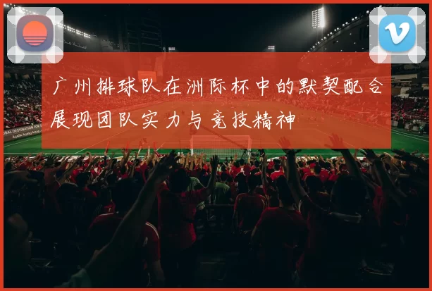 广州排球队在洲际杯中的默契配合展现团队实力与竞技精神
