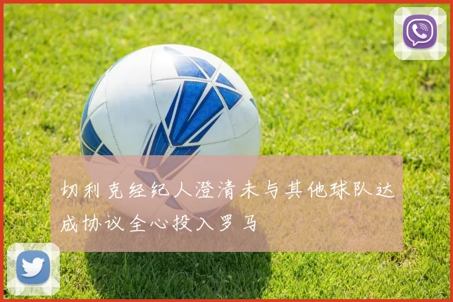 切利克经纪人澄清未与其他球队达成协议全心投入罗马