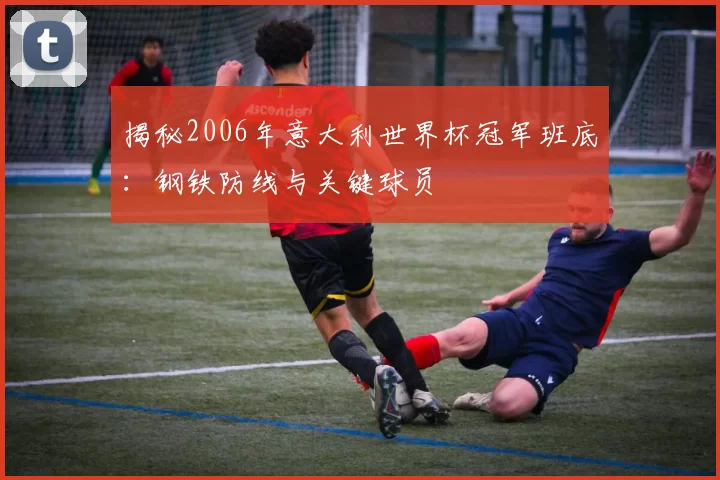 揭秘2006年意大利世界杯冠军班底:钢铁防线与关键球员