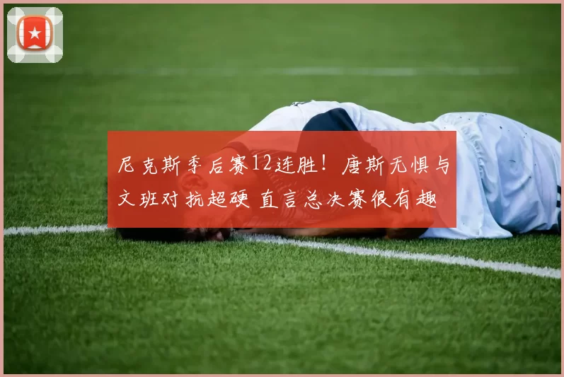 尼克斯季后赛12连胜!唐斯无惧与文班对抗超硬 直言总决赛很有趣