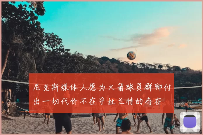 尼克斯媒体人愿为火箭球员群聊付出一切代价不在乎杜兰特的存在