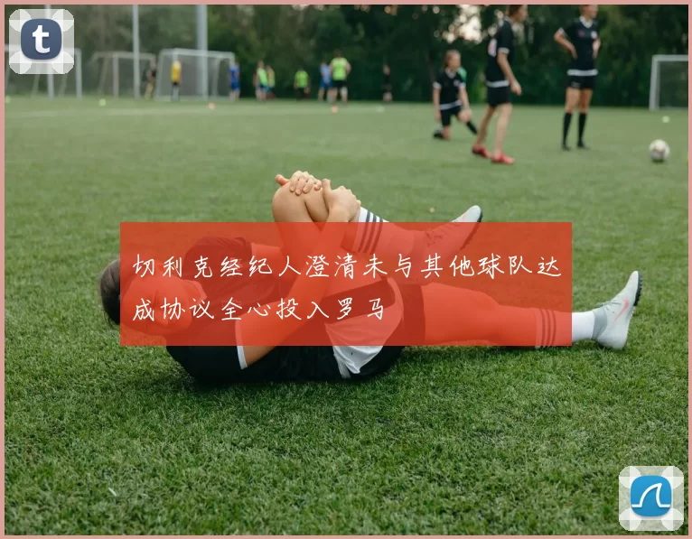 切利克经纪人澄清未与其他球队达成协议全心投入罗马