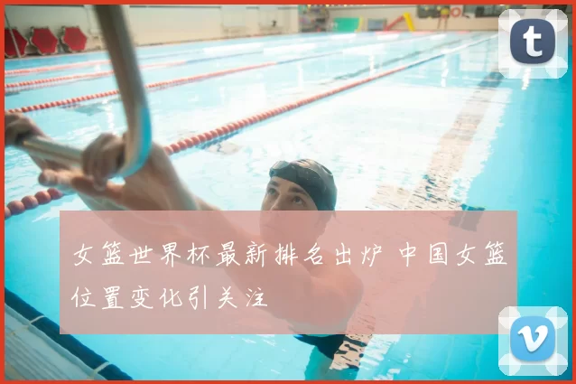 女篮世界杯最新排名出炉 中国女篮位置变化引关注