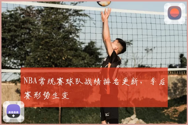 NBA常规赛球队战绩排名更新,季后赛形势生变