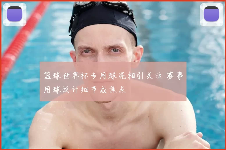 篮球世界杯专用球亮相引关注 赛事用球设计细节成焦点