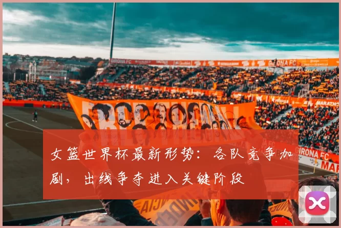 女篮世界杯最新形势:各队竞争加剧,出线争夺进入关键阶段