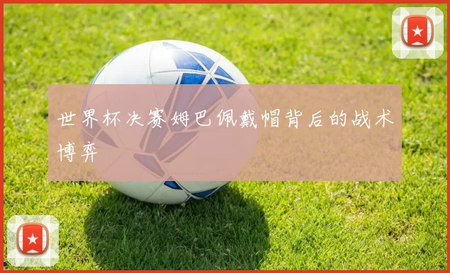 世界杯决赛姆巴佩戴帽背后的战术博弈
