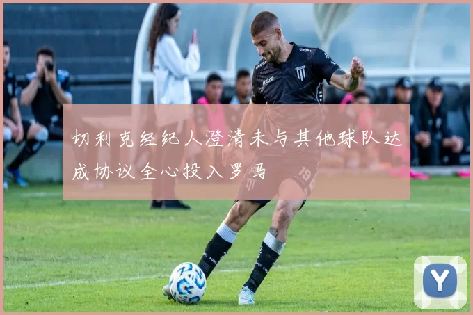 切利克经纪人澄清未与其他球队达成协议全心投入罗马