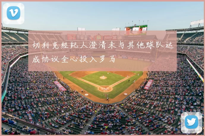 切利克经纪人澄清未与其他球队达成协议全心投入罗马