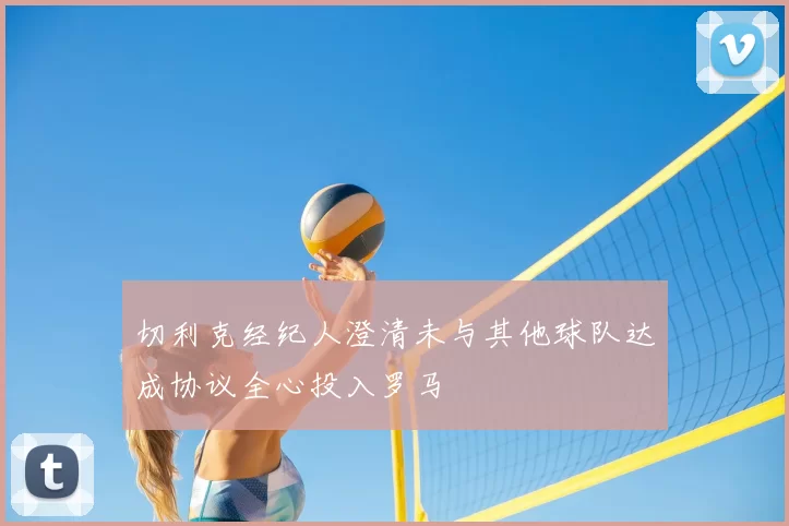 切利克经纪人澄清未与其他球队达成协议全心投入罗马