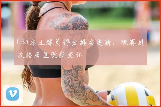 CBA本土球员得分排名更新，联赛进攻格局呈现新变化