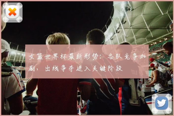 女篮世界杯最新形势:各队竞争加剧,出线争夺进入关键阶段