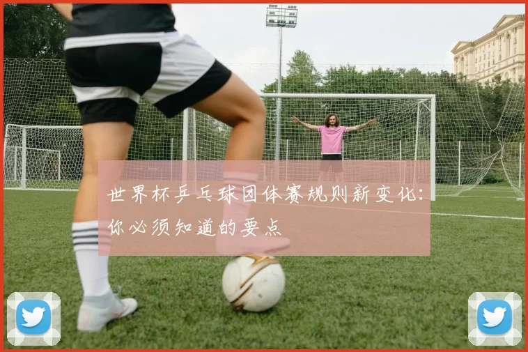 世界杯乒乓球团体赛规则新变化:你必须知道的要点