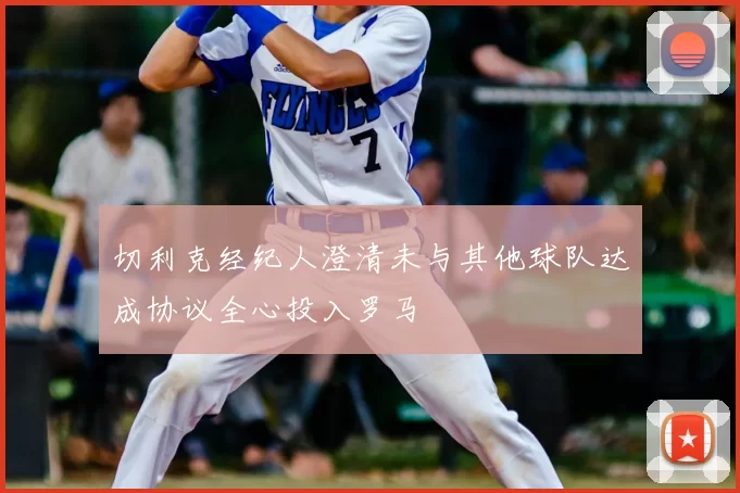 切利克经纪人澄清未与其他球队达成协议全心投入罗马
