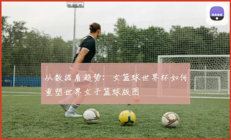 从数据看趋势：女篮球世界杯如何重塑世界女子篮球版图